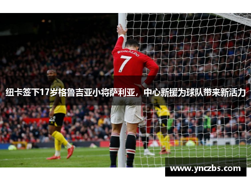 纽卡签下17岁格鲁吉亚小将萨利亚，中心新援为球队带来新活力